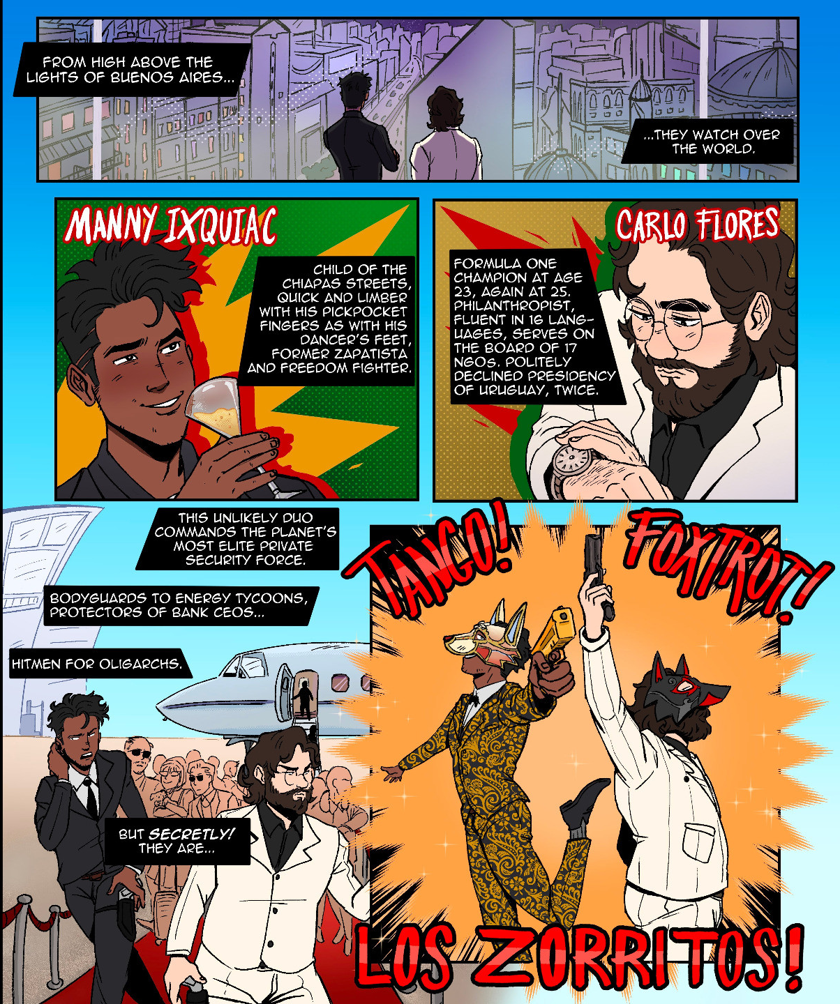 "MANNY ICQUIAC  CARLO FLORES this unlikely duo commands the planet's most elite private security force bodyguards to energy tycoons, protectors of bank CEOs hitmen for oligarchs but secretly! they are... TANGO! FOXTROT! LOS ZORRITOS! dastardly villains! ruthless ecoterrorists! passionate lovers! together they strike FEAR into the hearts of the powerful! they will throw a wrench into the gears of the modern world! they shall bring down the global order! and together they shall be... MAGNIFICENT!"